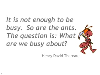 It is not enough to be
busy. So are the ants.
The question is: What
are we busy about?
Henry David Thoreau
9
 