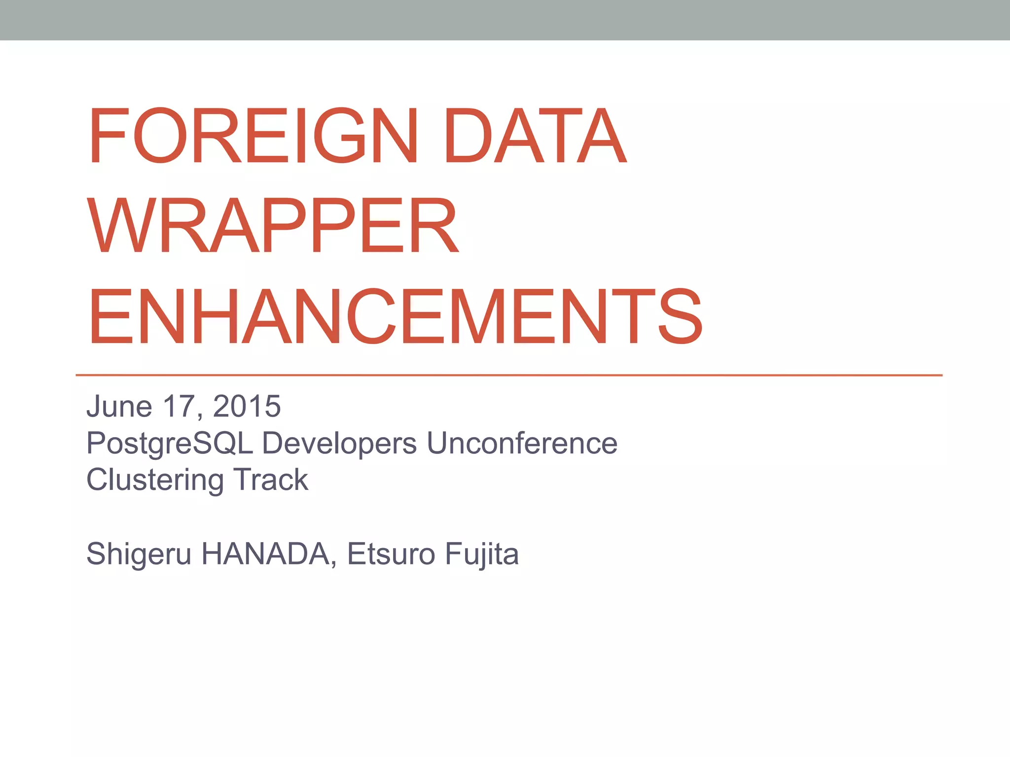 FOREIGN DATA
WRAPPER
ENHANCEMENTS	
June 17, 2015
PostgreSQL Developers Unconference
Clustering Track
Shigeru HANADA, Etsuro Fujita
	
 