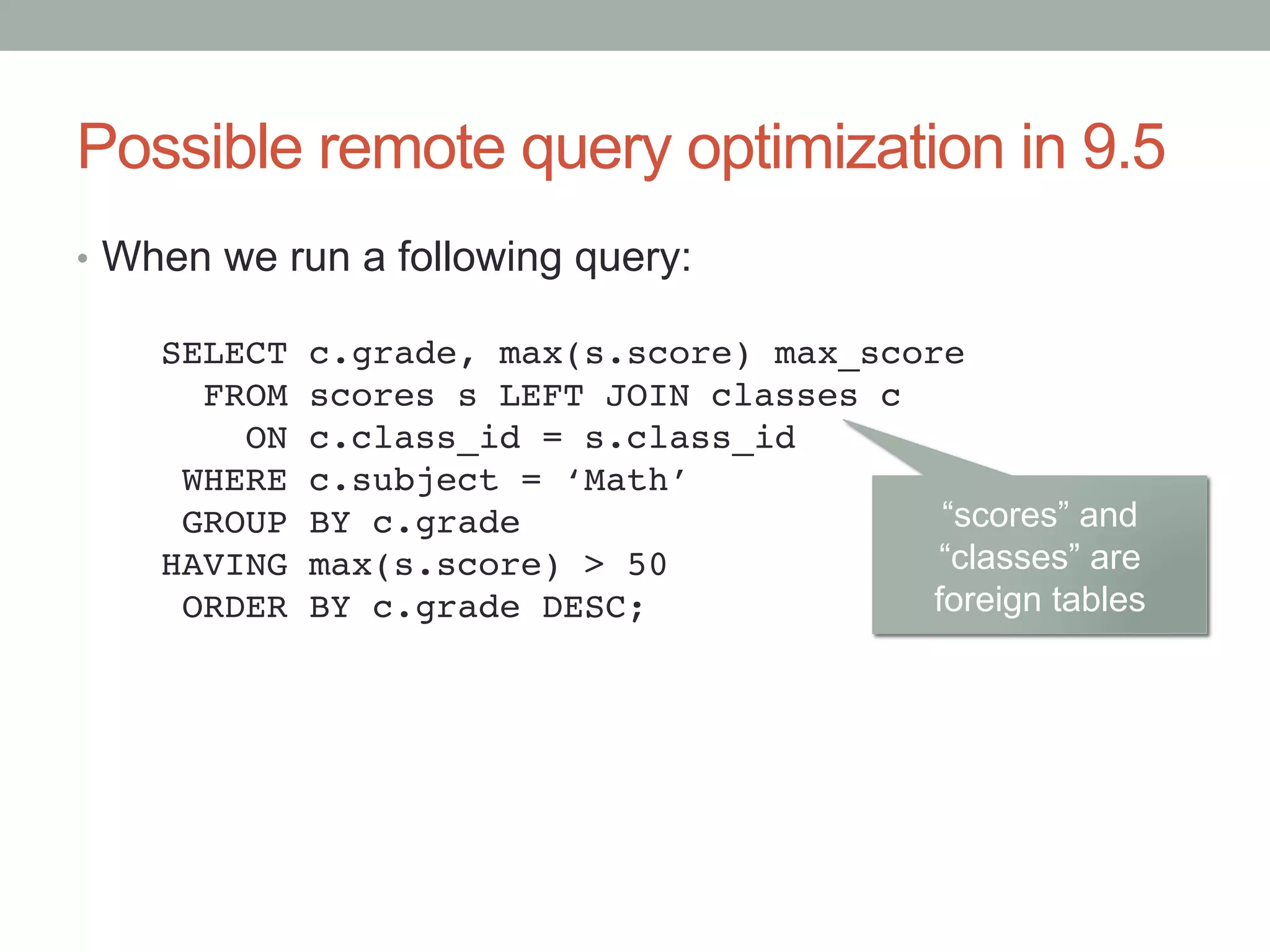 Possible remote query optimization in 9.5	
•  When we run a following query:	
SELECT c.grade, max(s.score) max_score!
FROM scores s LEFT JOIN classes c!
ON c.class_id = s.class_id!
WHERE c.subject = ‘Math’!
GROUP BY c.grade!
HAVING max(s.score) > 50!
ORDER BY c.grade DESC;	
“scores” and
“classes” are
foreign tables	
 