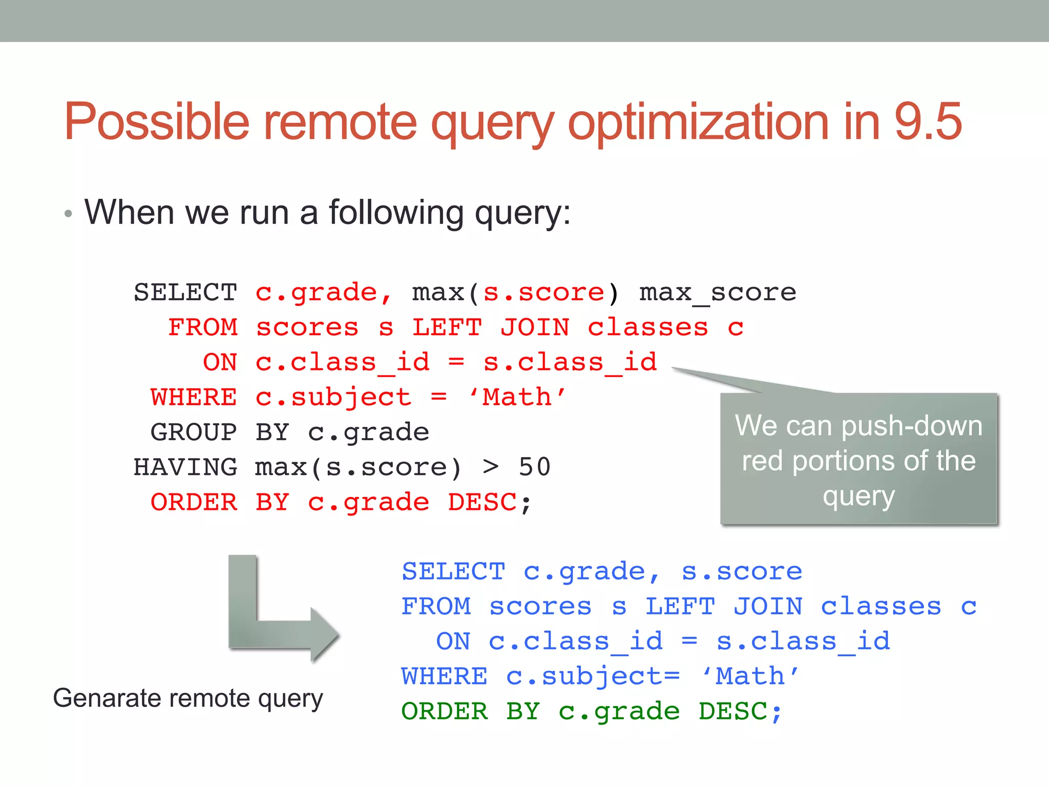 Possible remote query optimization in 9.5	
•  When we run a following query:	
SELECT c.grade, max(s.score) max_score!
FROM scores s LEFT JOIN classes c!
ON c.class_id = s.class_id!
WHERE c.subject = ‘Math’!
GROUP BY c.grade!
HAVING max(s.score) > 50!
ORDER BY c.grade DESC;	
SELECT c.grade, s.score!
FROM scores s LEFT JOIN classes c!
ON c.class_id = s.class_id!
WHERE c.subject= ‘Math’!
ORDER BY c.grade DESC;	
Genarate remote query	
We can push-down
red portions of the
query	
 