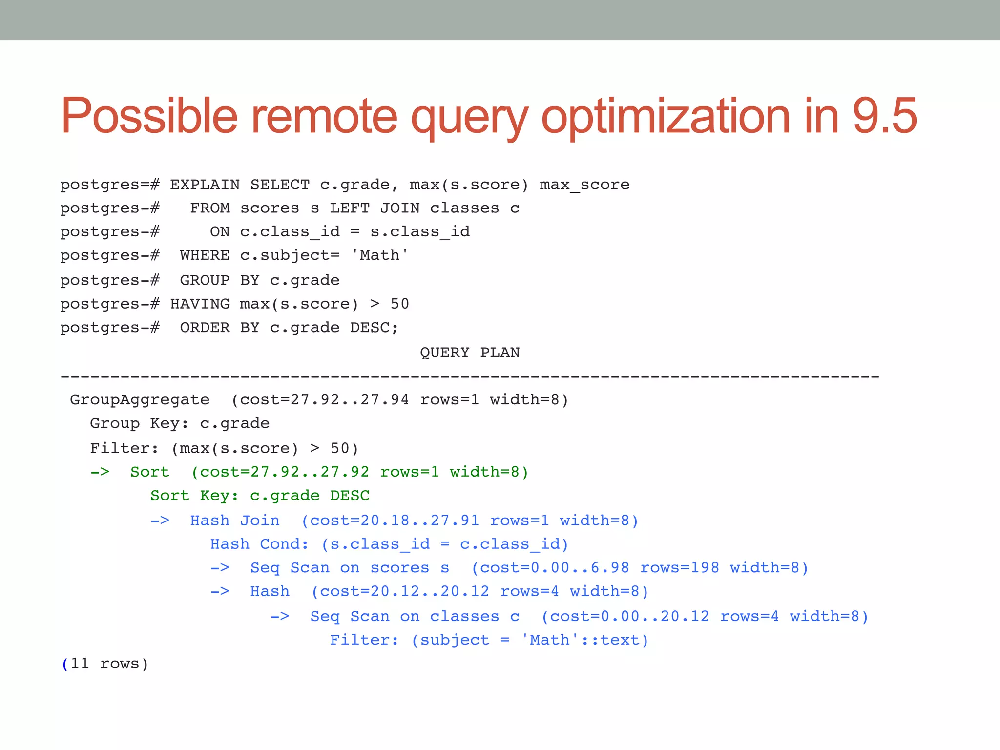 Possible remote query optimization in 9.5	
postgres=# EXPLAIN SELECT c.grade, max(s.score) max_score!
postgres-# FROM scores s LEFT JOIN classes c!
postgres-# ON c.class_id = s.class_id!
postgres-# WHERE c.subject= 'Math'!
postgres-# GROUP BY c.grade!
postgres-# HAVING max(s.score) > 50!
postgres-# ORDER BY c.grade DESC;!
QUERY PLAN!
----------------------------------------------------------------------------------!
GroupAggregate (cost=27.92..27.94 rows=1 width=8)!
Group Key: c.grade!
Filter: (max(s.score) > 50)!
-> Sort (cost=27.92..27.92 rows=1 width=8)!
Sort Key: c.grade DESC!
-> Hash Join (cost=20.18..27.91 rows=1 width=8)!
Hash Cond: (s.class_id = c.class_id)!
-> Seq Scan on scores s (cost=0.00..6.98 rows=198 width=8)!
-> Hash (cost=20.12..20.12 rows=4 width=8)!
-> Seq Scan on classes c (cost=0.00..20.12 rows=4 width=8)!
Filter: (subject = 'Math'::text)!
(11 rows)

 