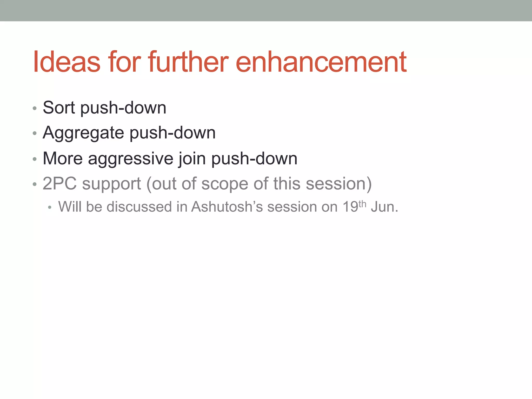 Ideas for further enhancement	
•  Sort push-down
•  Aggregate push-down
•  More aggressive join push-down
•  2PC support (out of scope of this session)
•  Will be discussed in Ashutosh’s session on 19th Jun.
 