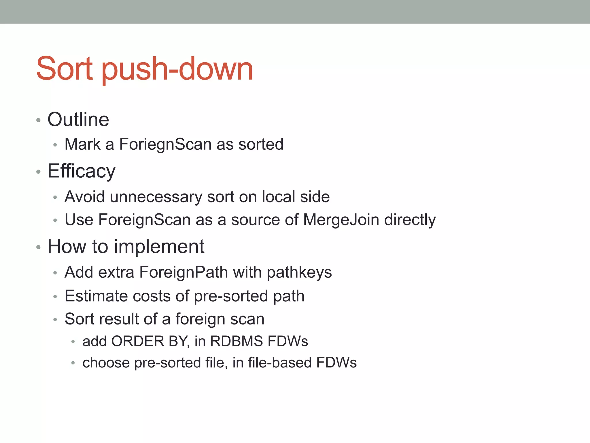 Sort push-down	
•  Outline
•  Mark a ForiegnScan as sorted
•  Efficacy
•  Avoid unnecessary sort on local side
•  Use ForeignScan as a source of MergeJoin directly
•  How to implement
•  Add extra ForeignPath with pathkeys
•  Estimate costs of pre-sorted path
•  Sort result of a foreign scan
•  add ORDER BY, in RDBMS FDWs
•  choose pre-sorted file, in file-based FDWs
 