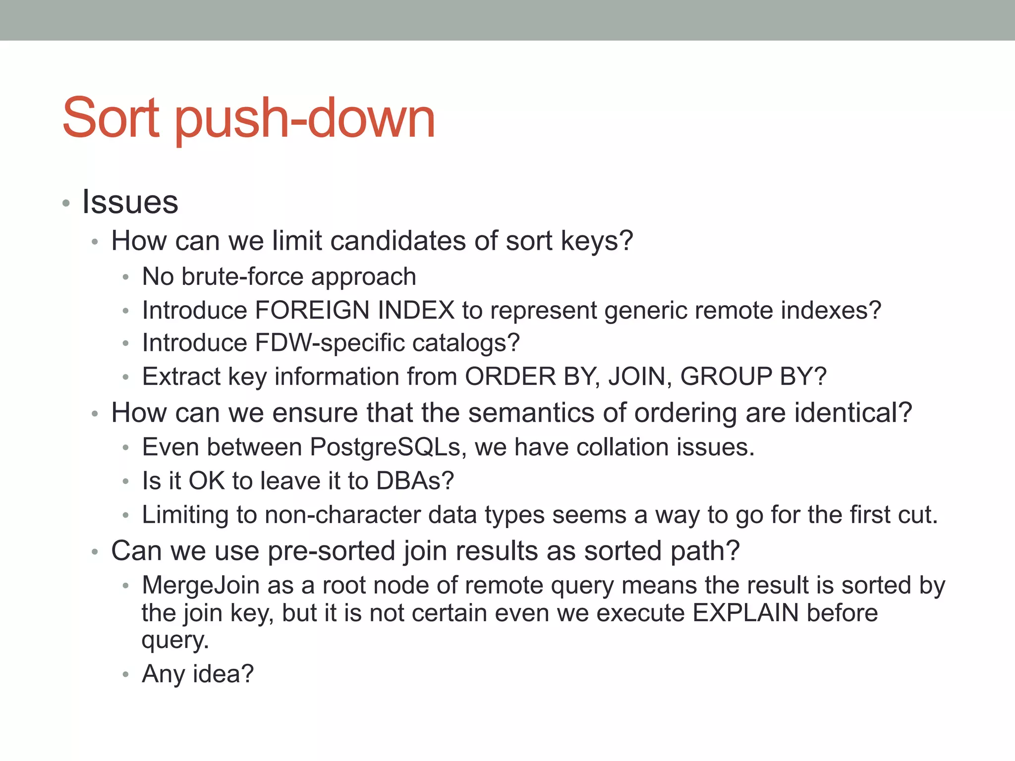 Sort push-down	
•  Issues
•  How can we limit candidates of sort keys?
•  No brute-force approach
•  Introduce FOREIGN INDEX to represent generic remote indexes?
•  Introduce FDW-specific catalogs?
•  Extract key information from ORDER BY, JOIN, GROUP BY?
•  How can we ensure that the semantics of ordering are identical?
•  Even between PostgreSQLs, we have collation issues.
•  Is it OK to leave it to DBAs?
•  Limiting to non-character data types seems a way to go for the first cut.
•  Can we use pre-sorted join results as sorted path?
•  MergeJoin as a root node of remote query means the result is sorted by
the join key, but it is not certain even we execute EXPLAIN before
query.
•  Any idea?
 