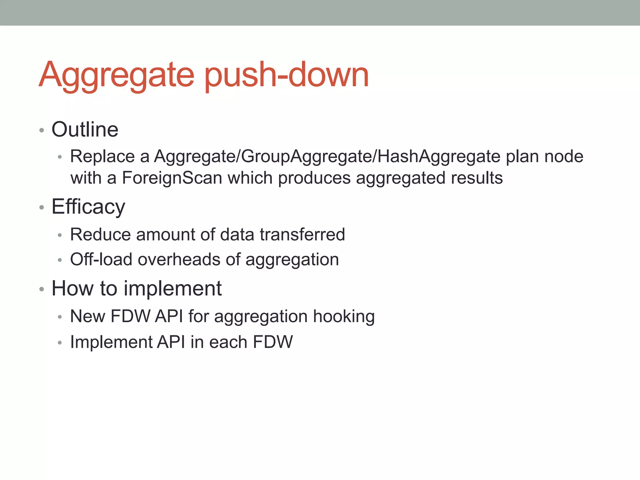 Aggregate push-down	
•  Outline
•  Replace a Aggregate/GroupAggregate/HashAggregate plan node
with a ForeignScan which produces aggregated results
•  Efficacy
•  Reduce amount of data transferred
•  Off-load overheads of aggregation
•  How to implement
•  New FDW API for aggregation hooking
•  Implement API in each FDW
 