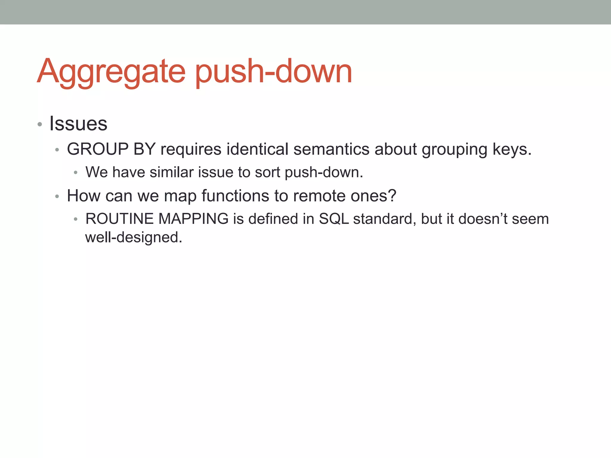 Aggregate push-down	
•  Issues
•  GROUP BY requires identical semantics about grouping keys.
•  We have similar issue to sort push-down.
•  How can we map functions to remote ones?
•  ROUTINE MAPPING is defined in SQL standard, but it doesn’t seem
well-designed.
 