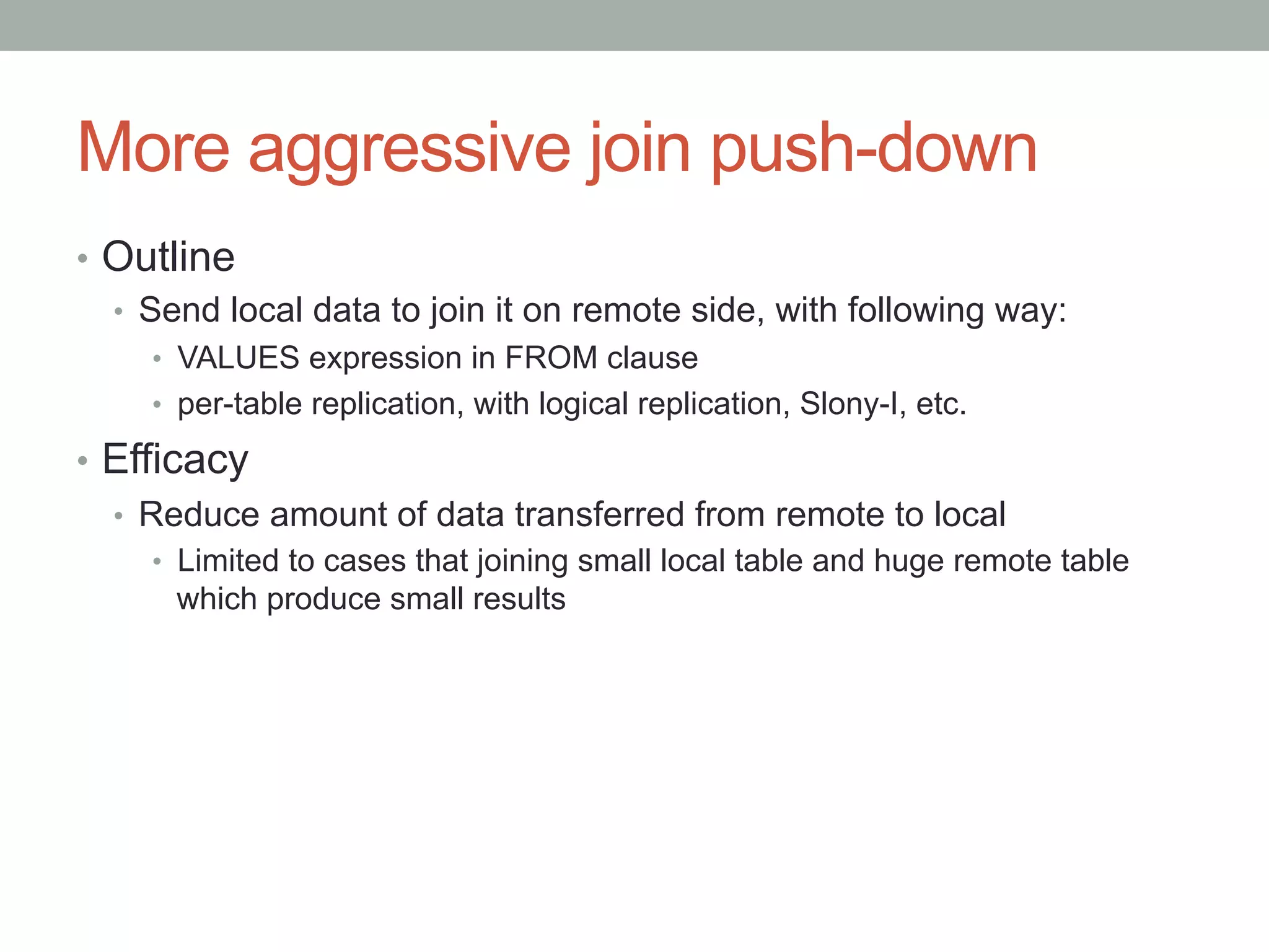 More aggressive join push-down	
•  Outline
•  Send local data to join it on remote side, with following way:
•  VALUES expression in FROM clause
•  per-table replication, with logical replication, Slony-I, etc.
•  Efficacy
•  Reduce amount of data transferred from remote to local
•  Limited to cases that joining small local table and huge remote table
which produce small results
 
