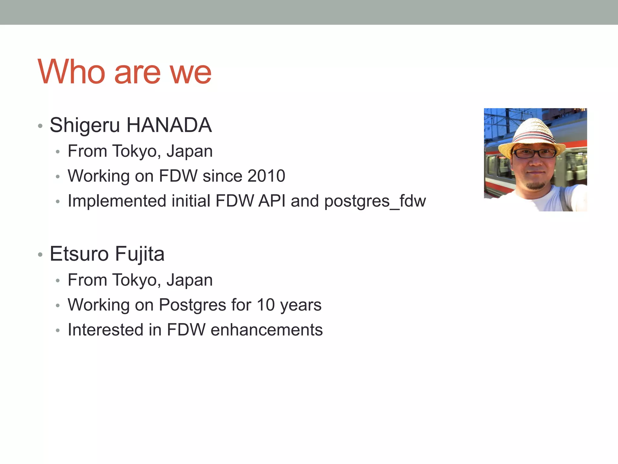 Who are we	
•  Shigeru HANADA
•  From Tokyo, Japan
•  Working on FDW since 2010
•  Implemented initial FDW API and postgres_fdw
•  Etsuro Fujita
•  From Tokyo, Japan
•  Working on Postgres for 10 years
•  Interested in FDW enhancements
 