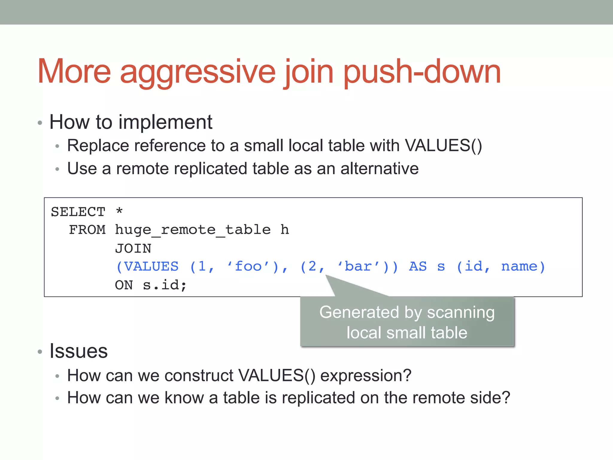 More aggressive join push-down	
•  How to implement
•  Replace reference to a small local table with VALUES()
•  Use a remote replicated table as an alternative
•  Issues
•  How can we construct VALUES() expression?
•  How can we know a table is replicated on the remote side?	
SELECT *!
FROM huge_remote_table h!
JOIN!
(VALUES (1, ‘foo’), (2, ‘bar’)) AS s (id, name)!
ON s.id;	
Generated by scanning
local small table	
 