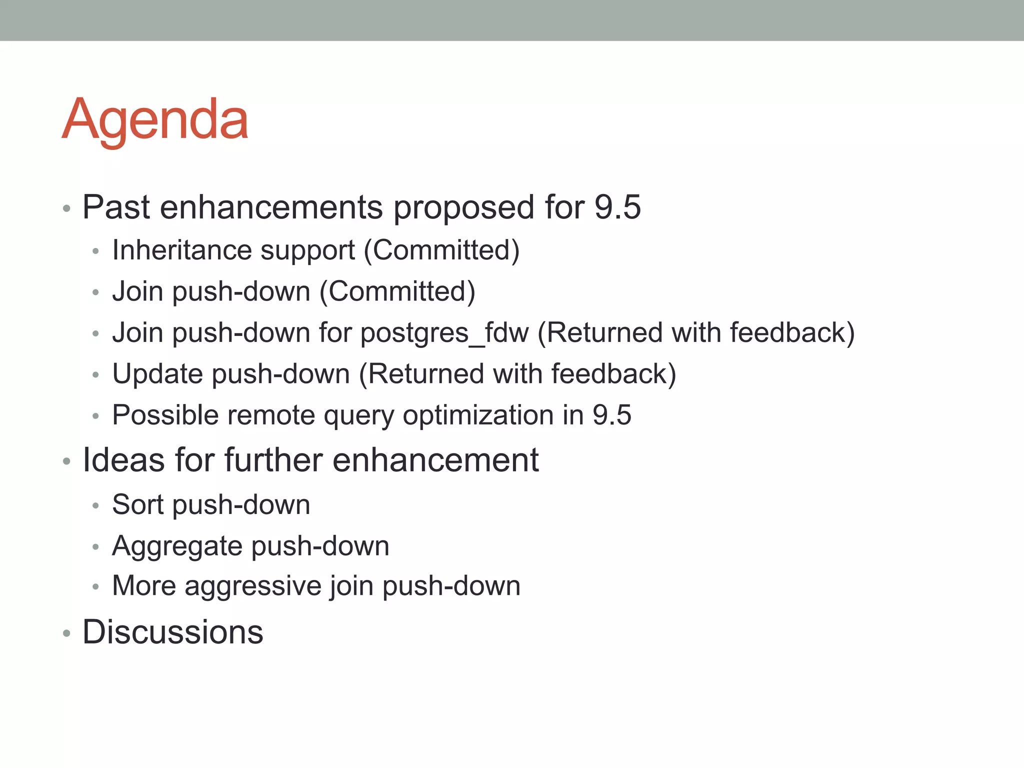 Agenda	
•  Past enhancements proposed for 9.5
•  Inheritance support (Committed)
•  Join push-down (Committed)
•  Join push-down for postgres_fdw (Returned with feedback)
•  Update push-down (Returned with feedback)
•  Possible remote query optimization in 9.5
•  Ideas for further enhancement
•  Sort push-down
•  Aggregate push-down
•  More aggressive join push-down
•  Discussions
 