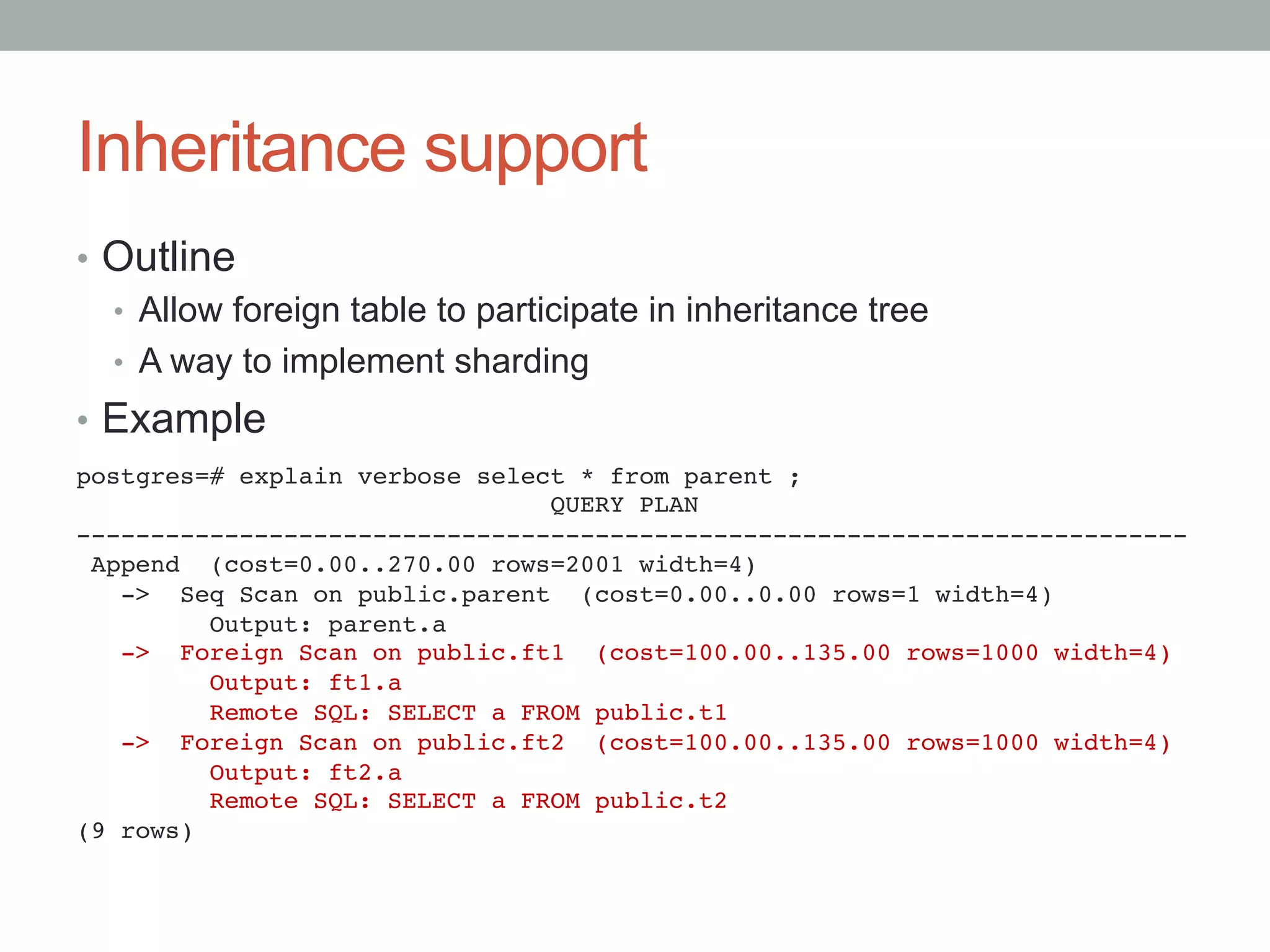 Inheritance support	
•  Outline
•  Allow foreign table to participate in inheritance tree
•  A way to implement sharding
•  Example
postgres=# explain verbose select * from parent ;!
QUERY PLAN!
---------------------------------------------------------------------------!
Append (cost=0.00..270.00 rows=2001 width=4)!
-> Seq Scan on public.parent (cost=0.00..0.00 rows=1 width=4)!
Output: parent.a!
-> Foreign Scan on public.ft1 (cost=100.00..135.00 rows=1000 width=4)!
Output: ft1.a!
Remote SQL: SELECT a FROM public.t1!
-> Foreign Scan on public.ft2 (cost=100.00..135.00 rows=1000 width=4)!
Output: ft2.a!
Remote SQL: SELECT a FROM public.t2!
(9 rows)	
 