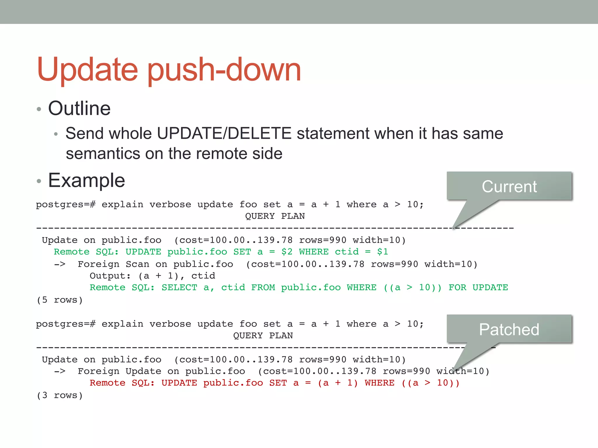 Update push-down	
•  Outline
•  Send whole UPDATE/DELETE statement when it has same
semantics on the remote side
•  Example
postgres=# explain verbose update foo set a = a + 1 where a > 10;!
QUERY PLAN!
--------------------------------------------------------------------------------!
Update on public.foo (cost=100.00..139.78 rows=990 width=10)!
Remote SQL: UPDATE public.foo SET a = $2 WHERE ctid = $1!
-> Foreign Scan on public.foo (cost=100.00..139.78 rows=990 width=10)!
Output: (a + 1), ctid!
Remote SQL: SELECT a, ctid FROM public.foo WHERE ((a > 10)) FOR UPDATE!
(5 rows)!
!
postgres=# explain verbose update foo set a = a + 1 where a > 10;!
QUERY PLAN!
-----------------------------------------------------------------------------!
Update on public.foo (cost=100.00..139.78 rows=990 width=10)!
-> Foreign Update on public.foo (cost=100.00..139.78 rows=990 width=10)!
Remote SQL: UPDATE public.foo SET a = (a + 1) WHERE ((a > 10))!
(3 rows)	
Current	
Patched	
 