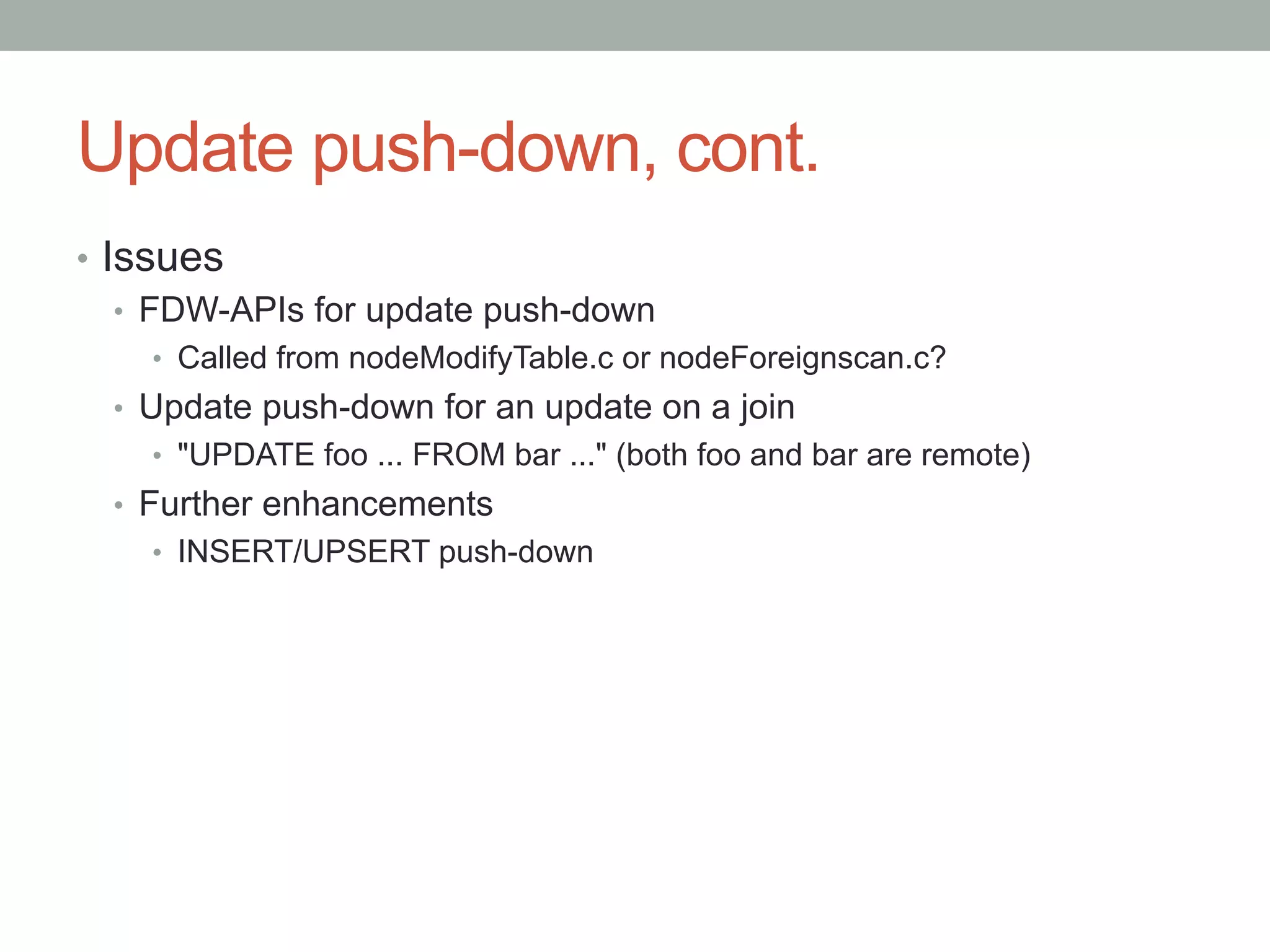 Update push-down, cont.	
•  Issues
•  FDW-APIs for update push-down
•  Called from nodeModifyTable.c or nodeForeignscan.c?
•  Update push-down for an update on a join
•  "UPDATE foo ... FROM bar ..." (both foo and bar are remote)
•  Further enhancements
•  INSERT/UPSERT push-down
 