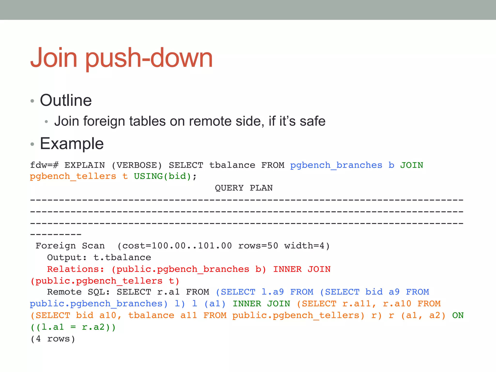 Join push-down	
•  Outline
•  Join foreign tables on remote side, if it’s safe
•  Example
	
fdw=# EXPLAIN (VERBOSE) SELECT tbalance FROM pgbench_branches b JOIN
pgbench_tellers t USING(bid);!
QUERY PLAN!
---------------------------------------------------------------------------
---------------------------------------------------------------------------
---------------------------------------------------------------------------
---------!
Foreign Scan (cost=100.00..101.00 rows=50 width=4)!
Output: t.tbalance!
Relations: (public.pgbench_branches b) INNER JOIN
(public.pgbench_tellers t)!
Remote SQL: SELECT r.a1 FROM (SELECT l.a9 FROM (SELECT bid a9 FROM
public.pgbench_branches) l) l (a1) INNER JOIN (SELECT r.a11, r.a10 FROM
(SELECT bid a10, tbalance a11 FROM public.pgbench_tellers) r) r (a1, a2) ON
((l.a1 = r.a2))!
(4 rows)	
 