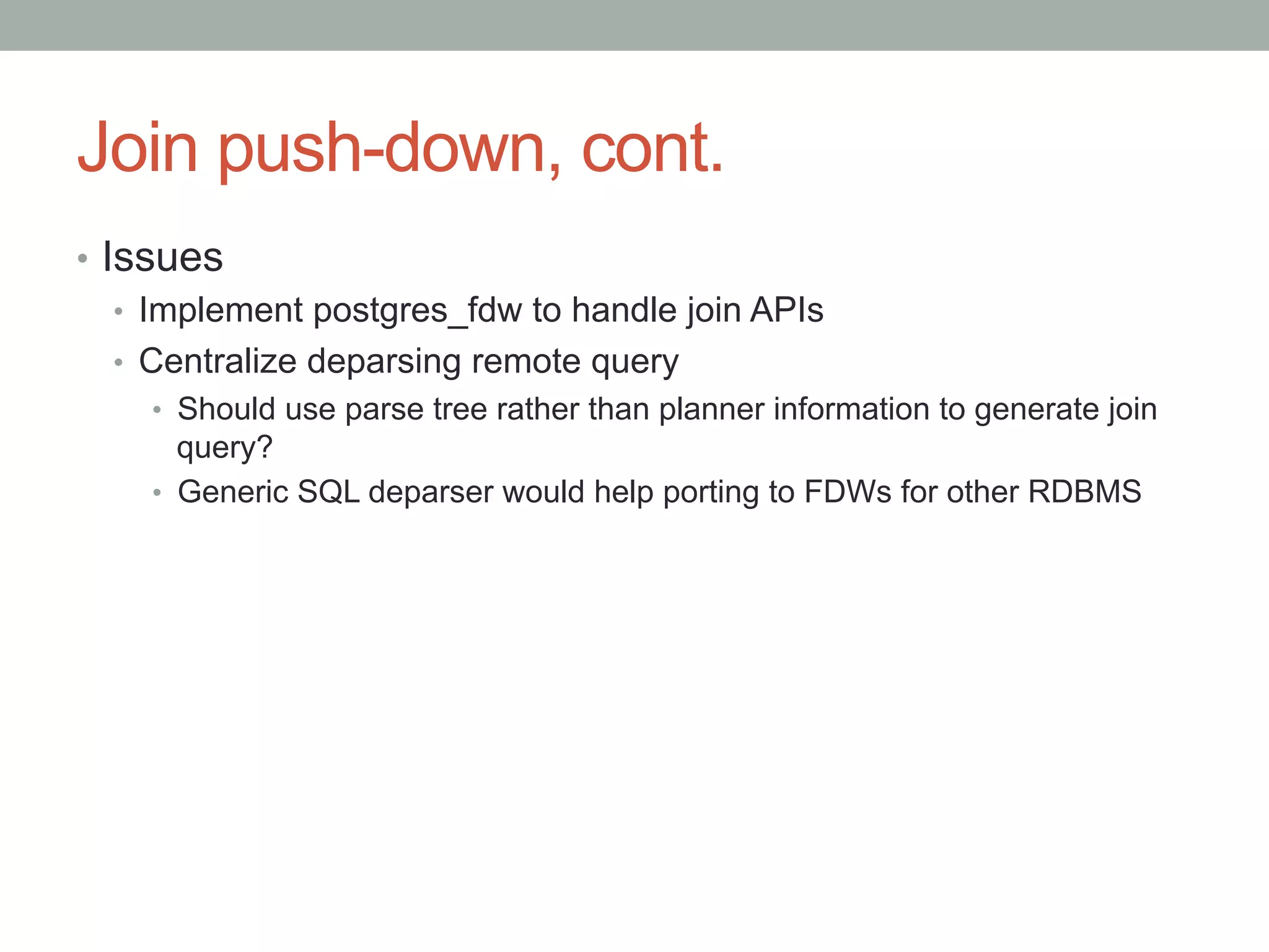 Join push-down, cont.	
•  Issues
•  Implement postgres_fdw to handle join APIs
•  Centralize deparsing remote query
•  Should use parse tree rather than planner information to generate join
query?
•  Generic SQL deparser would help porting to FDWs for other RDBMS	
 