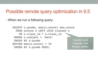 Possible remote query optimization in 9.5	
•  When we run a following query:	
SELECT c.grade, max(s.score) max_score!
FROM scores s LEFT JOIN classes c!
ON c.class_id = s.class_id!
WHERE c.subject = ‘Math’!
GROUP BY c.grade!
HAVING max(s.score) > 50!
ORDER BY c.grade DESC;	
“scores” and
“classes” are
foreign tables	
 