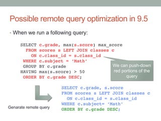 Possible remote query optimization in 9.5	
•  When we run a following query:	
SELECT c.grade, max(s.score) max_score!
FROM scores s LEFT JOIN classes c!
ON c.class_id = s.class_id!
WHERE c.subject = ‘Math’!
GROUP BY c.grade!
HAVING max(s.score) > 50!
ORDER BY c.grade DESC;	
SELECT c.grade, s.score!
FROM scores s LEFT JOIN classes c!
ON c.class_id = s.class_id!
WHERE c.subject= ‘Math’!
ORDER BY c.grade DESC;	
Genarate remote query	
We can push-down
red portions of the
query	
 