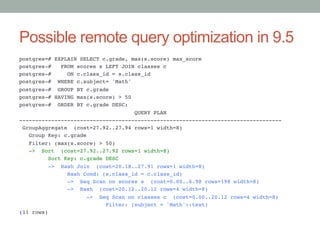 Possible remote query optimization in 9.5	
postgres=# EXPLAIN SELECT c.grade, max(s.score) max_score!
postgres-# FROM scores s LEFT JOIN classes c!
postgres-# ON c.class_id = s.class_id!
postgres-# WHERE c.subject= 'Math'!
postgres-# GROUP BY c.grade!
postgres-# HAVING max(s.score) > 50!
postgres-# ORDER BY c.grade DESC;!
QUERY PLAN!
----------------------------------------------------------------------------------!
GroupAggregate (cost=27.92..27.94 rows=1 width=8)!
Group Key: c.grade!
Filter: (max(s.score) > 50)!
-> Sort (cost=27.92..27.92 rows=1 width=8)!
Sort Key: c.grade DESC!
-> Hash Join (cost=20.18..27.91 rows=1 width=8)!
Hash Cond: (s.class_id = c.class_id)!
-> Seq Scan on scores s (cost=0.00..6.98 rows=198 width=8)!
-> Hash (cost=20.12..20.12 rows=4 width=8)!
-> Seq Scan on classes c (cost=0.00..20.12 rows=4 width=8)!
Filter: (subject = 'Math'::text)!
(11 rows)

 
