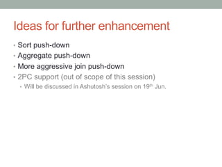 Ideas for further enhancement	
•  Sort push-down
•  Aggregate push-down
•  More aggressive join push-down
•  2PC support (out of scope of this session)
•  Will be discussed in Ashutosh’s session on 19th Jun.
 