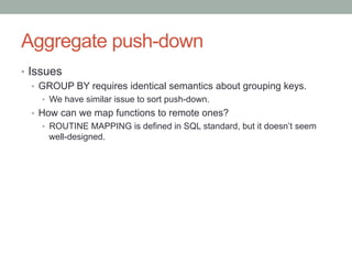 Aggregate push-down	
•  Issues
•  GROUP BY requires identical semantics about grouping keys.
•  We have similar issue to sort push-down.
•  How can we map functions to remote ones?
•  ROUTINE MAPPING is defined in SQL standard, but it doesn’t seem
well-designed.
 