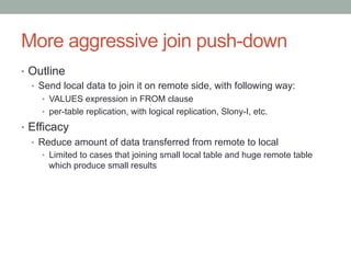 More aggressive join push-down	
•  Outline
•  Send local data to join it on remote side, with following way:
•  VALUES expression in FROM clause
•  per-table replication, with logical replication, Slony-I, etc.
•  Efficacy
•  Reduce amount of data transferred from remote to local
•  Limited to cases that joining small local table and huge remote table
which produce small results
 