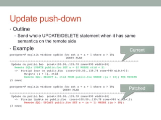 Update push-down	
•  Outline
•  Send whole UPDATE/DELETE statement when it has same
semantics on the remote side
•  Example
postgres=# explain verbose update foo set a = a + 1 where a > 10;!
QUERY PLAN!
--------------------------------------------------------------------------------!
Update on public.foo (cost=100.00..139.78 rows=990 width=10)!
Remote SQL: UPDATE public.foo SET a = $2 WHERE ctid = $1!
-> Foreign Scan on public.foo (cost=100.00..139.78 rows=990 width=10)!
Output: (a + 1), ctid!
Remote SQL: SELECT a, ctid FROM public.foo WHERE ((a > 10)) FOR UPDATE!
(5 rows)!
!
postgres=# explain verbose update foo set a = a + 1 where a > 10;!
QUERY PLAN!
-----------------------------------------------------------------------------!
Update on public.foo (cost=100.00..139.78 rows=990 width=10)!
-> Foreign Update on public.foo (cost=100.00..139.78 rows=990 width=10)!
Remote SQL: UPDATE public.foo SET a = (a + 1) WHERE ((a > 10))!
(3 rows)	
Current	
Patched	
 