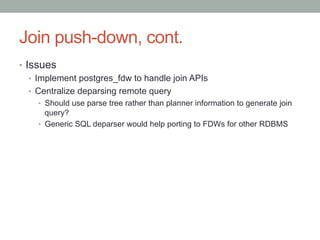 Join push-down, cont.	
•  Issues
•  Implement postgres_fdw to handle join APIs
•  Centralize deparsing remote query
•  Should use parse tree rather than planner information to generate join
query?
•  Generic SQL deparser would help porting to FDWs for other RDBMS	
 