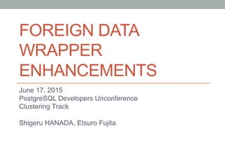 FOREIGN DATA
WRAPPER
ENHANCEMENTS	
June 17, 2015
PostgreSQL Developers Unconference
Clustering Track
Shigeru HANADA, Etsuro Fujita
	
 
