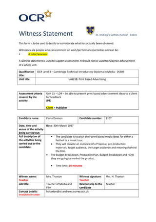 Witness Statement St. Andrew’s Catholic School - 64135
This form is to be used to testify or corroborate what has actually been observed.
Witnesses are people who can comment on work/performance/activities and can be:
• A tutor/assessor
A witness statement is used to support assessment. It should not be used to evidence achievement
of a whole unit.
Qualification
title:
OCR Level 3 – Cambridge Technical Introductory Diploma in Media - 05389
Unit title: Unit 15: Print Based Advertising
Assessment criteria
covered by the
activity:
Unit 15 – LO4 – Be able to present print-based advertisement ideas to a client
for feedback
(P4)
Client = Publisher
Candidate name: Fiona Davison Candidate number: 1107
Date, time and
venue of the activity
being carried out:
Date: 30th March 2017
Full description of
the activities being
carried out by the
candidate:
• The candidate is to pitch their print based media ideas for either a
festival or a music tour.
• They will provide an overview of a Proposal, pre-production
materials, target audience, the target audience and meanings behind
the title.
• The Budget Breakdown, Production Plan, Budget Breakdown and HOW
they are going to market the product.
• Time limit: 10 minutes
Witness name:
Teacher
Mrs. Thaxton Witness signature:
Teacher
Mrs. H. Thaxton
Job title: Teacher of Media and
Film
Relationship to the
candidate
Teacher
Contact details:
Email/School number
hthaxton@st-andrews.surrey.sch.uk
 