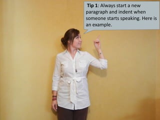 Tip 1: Always start a new paragraph and indent when someone starts speaking. Here is an example. 