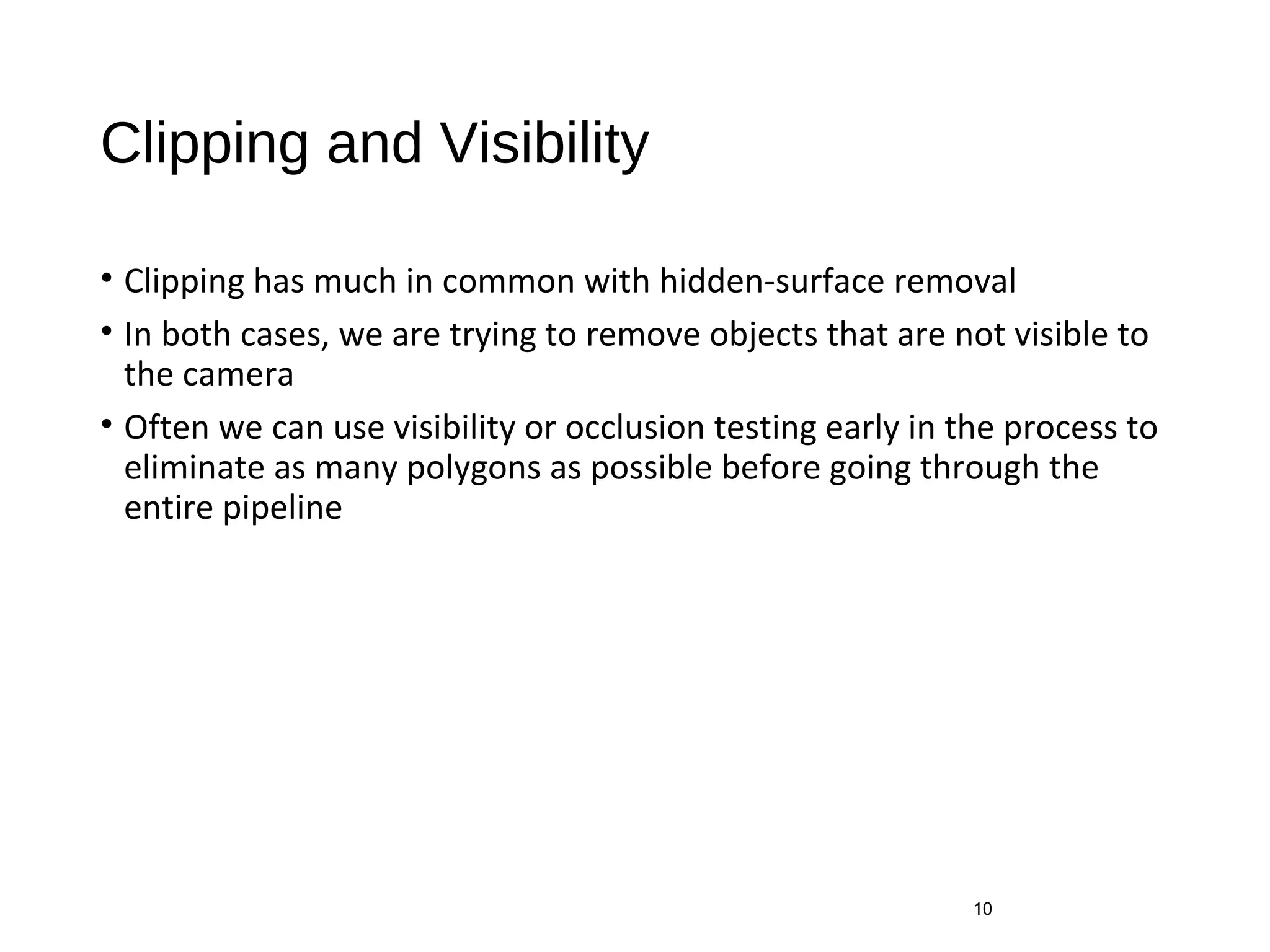 Clipping and Visibility
• Clipping has much in common with hidden-surface removal
• In both cases, we are trying to remove objects that are not visible to
the camera
• Often we can use visibility or occlusion testing early in the process to
eliminate as many polygons as possible before going through the
entire pipeline
10
 