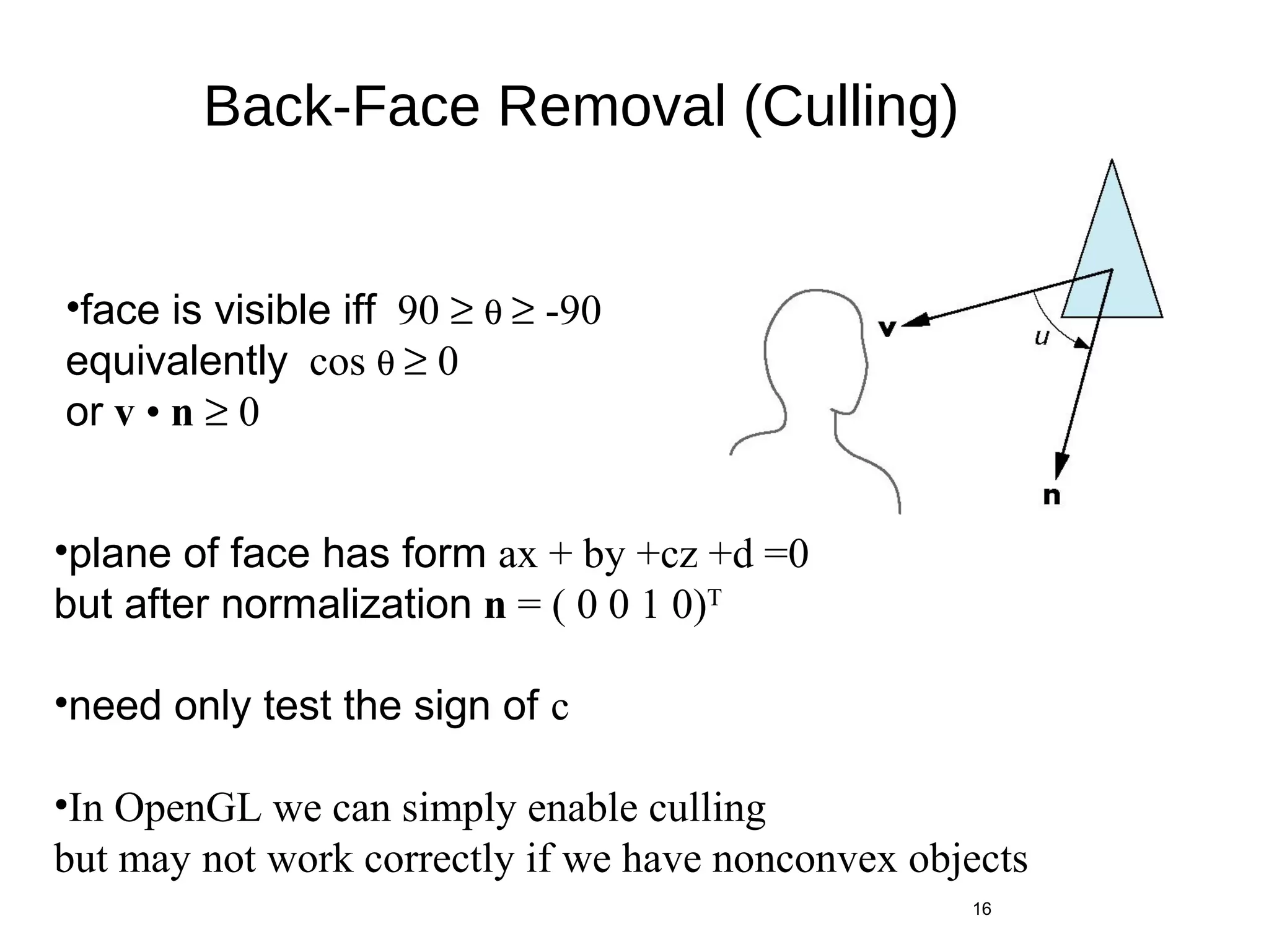 Back-Face Removal (Culling)
θ
16
•face is visible iff 90 ≥ θ ≥ -90
equivalently cos θ ≥ 0
or v • n ≥ 0
•plane of face has form ax + by +cz +d =0
but after normalization n = ( 0 0 1 0)T
•need only test the sign of c
•In OpenGL we can simply enable culling
but may not work correctly if we have nonconvex objects
 