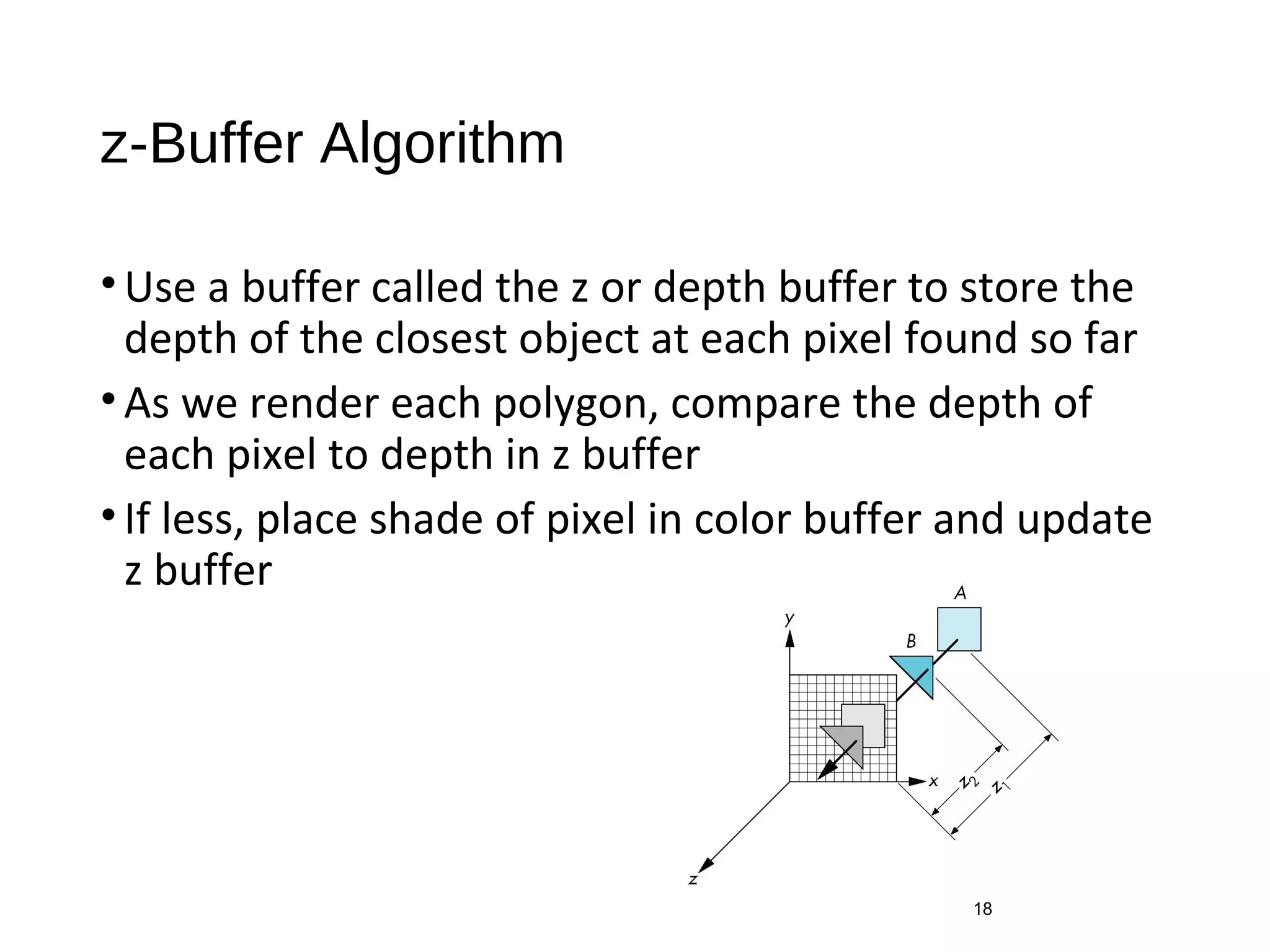 z-Buffer Algorithm
•Use a buffer called the z or depth buffer to store the
depth of the closest object at each pixel found so far
•As we render each polygon, compare the depth of
each pixel to depth in z buffer
•If less, place shade of pixel in color buffer and update
z buffer
18
 