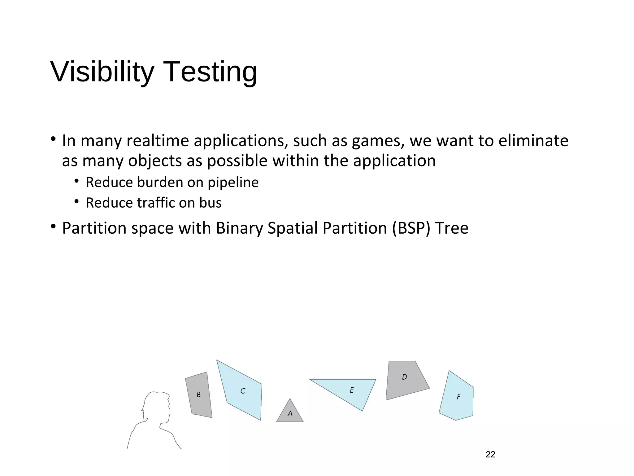 Visibility Testing
• In many realtime applications, such as games, we want to eliminate
as many objects as possible within the application
• Reduce burden on pipeline
• Reduce traffic on bus
• Partition space with Binary Spatial Partition (BSP) Tree
22
 