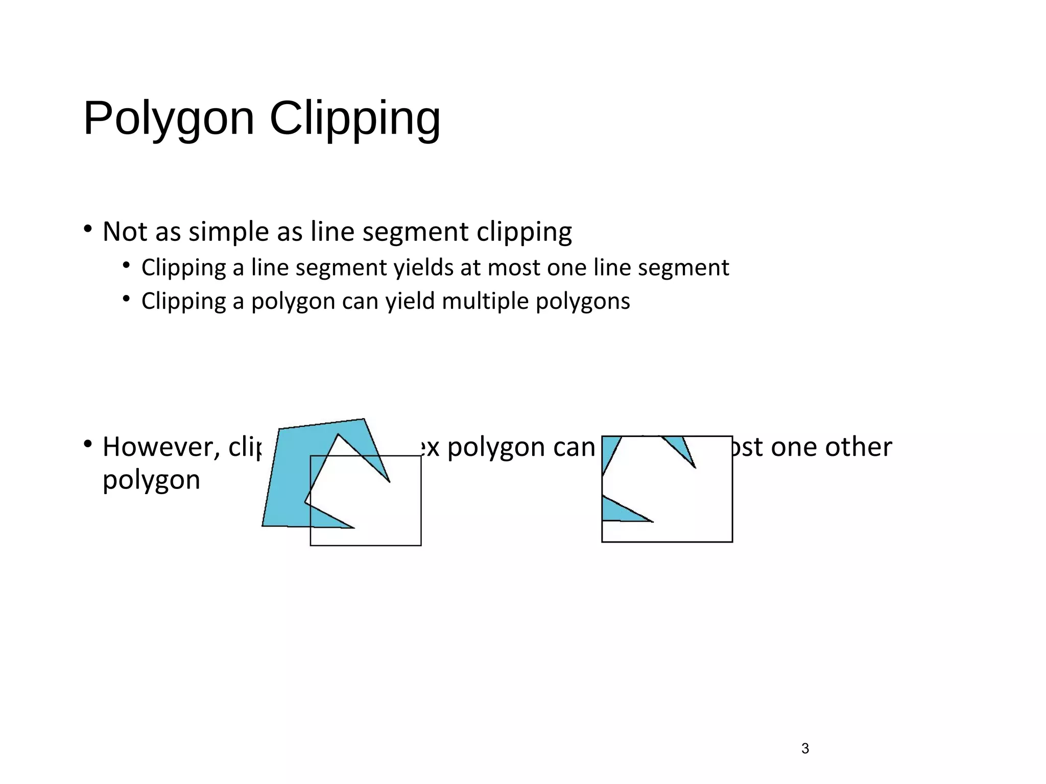 Polygon Clipping
• Not as simple as line segment clipping
• Clipping a line segment yields at most one line segment
• Clipping a polygon can yield multiple polygons
• However, clipping a convex polygon can yield at most one other
polygon
3
 