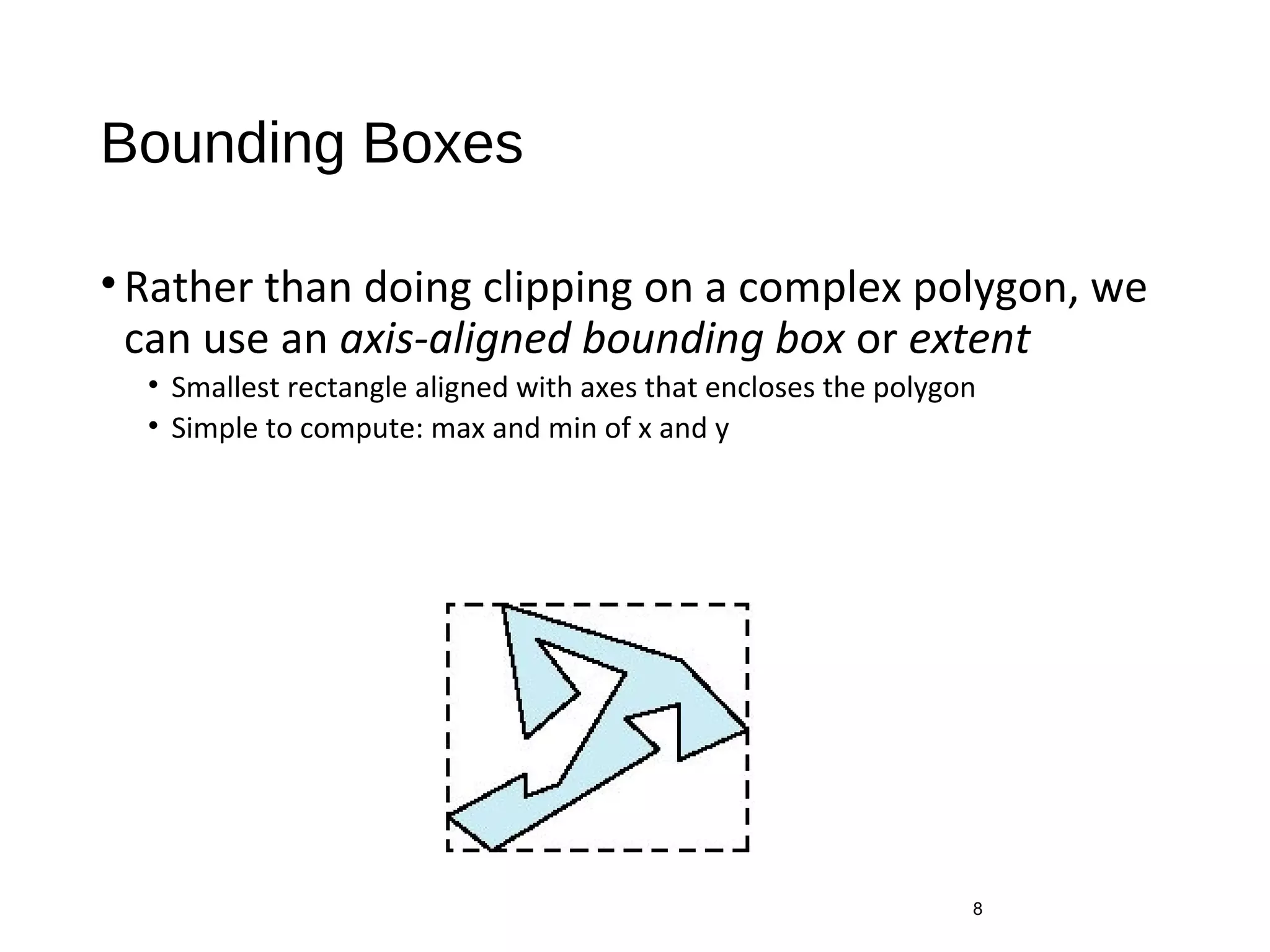 Bounding Boxes
•Rather than doing clipping on a complex polygon, we
can use an axis-aligned bounding box or extent
• Smallest rectangle aligned with axes that encloses the polygon
• Simple to compute: max and min of x and y
8
 
