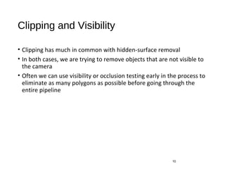 Clipping and Visibility
• Clipping has much in common with hidden-surface removal
• In both cases, we are trying to remove objects that are not visible to
the camera
• Often we can use visibility or occlusion testing early in the process to
eliminate as many polygons as possible before going through the
entire pipeline
10
 