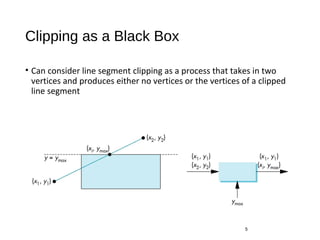 Clipping as a Black Box
• Can consider line segment clipping as a process that takes in two
vertices and produces either no vertices or the vertices of a clipped
line segment
5
 