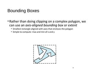 Bounding Boxes
•Rather than doing clipping on a complex polygon, we
can use an axis-aligned bounding box or extent
• Smallest rectangle aligned with axes that encloses the polygon
• Simple to compute: max and min of x and y
8
 
