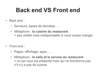 Back end VS Front end 
• Back end : 
• Serveurs, bases de données, … 
• Métaphore : la cuisine du restaurant 
= pas visible mais indispensable si vous voulez manger 
• Front end : 
• Pages, affichage, apps, … 
• Métaphore : la salle et le service du restaurant 
= ce qui vous est présenté mais qui ne fonctionne pas 
s’il n’y a pas de cuisine 
 