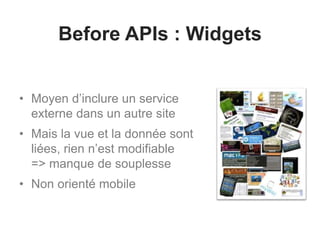 Before APIs : Widgets 
• Moyen d’inclure un service 
externe dans un autre site 
• Mais la vue et la donnée sont 
liées, rien n’est modifiable 
=> manque de souplesse 
• Non orienté mobile 
 