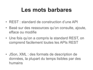Les mots barbares 
• REST : standard de construction d’une API 
• Basé sur des ressources qu’on consulte, ajoute, 
efface ou modifie 
• Une fois qu’on a compris le standard REST, on 
comprend facilement toutes les APIs REST 
• JSon, XML : des formats de description de 
données, la plupart du temps lisibles par des 
humains 
 