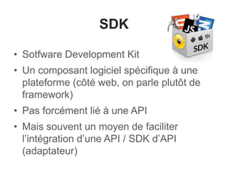 SDK 
• Sotfware Development Kit 
• Un composant logiciel spécifique à une 
plateforme (côté web, on parle plutôt de 
framework) 
• Pas forcément lié à une API 
• Mais souvent un moyen de faciliter 
l’intégration d’une API / SDK d’API 
(adaptateur) 
 