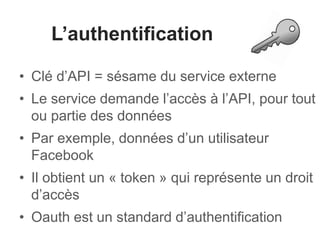 L’authentification 
• Clé d’API = sésame du service externe 
• Le service demande l’accès à l’API, pour tout 
ou partie des données 
• Par exemple, données d’un utilisateur 
Facebook 
• Il obtient un « token » qui représente un droit 
d’accès 
• Oauth est un standard d’authentification 
 