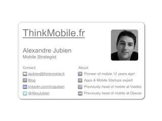 ThinkMobile.fr 
Alexandre Jubien 
Mobile Strategist 
Contact: About: 
Pioneer of mobile 12 years ago! 
Apps & Mobile Startups expert 
Previously head of mobile at Viadeo 
Previously head of mobile at Deezer 
ajubien@thinkmobile.fr 
Blog 
linkedin.com/in/ajubien 
@AlexJubien 
