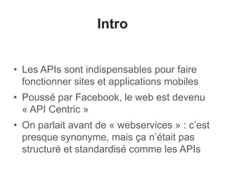 Intro 
• Les APIs sont indispensables pour faire 
fonctionner sites et applications mobiles 
• Poussé par Facebook, le web est devenu 
« API Centric » 
• On parlait avant de « webservices » : c’est 
presque synonyme, mais ça n’était pas 
structuré et standardisé comme les APIs 
 