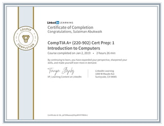 Certificate of Completion
Congratulations, Sulaiman Abukwaik
CompTIA A+ (220-902) Cert Prep: 1
Introduction to Computers
Course completed on Jan 2, 2019 • 2 hours 26 min
By continuing to learn, you have expanded your perspective, sharpened your
skills, and made yourself even more in demand.
VP, Learning Content at LinkedIn
LinkedIn Learning
1000 W Maude Ave
Sunnyvale, CA 94085
Certificate Id: Ab_q47kf8wwzq5OsjxMH5YYWt4nJ
 