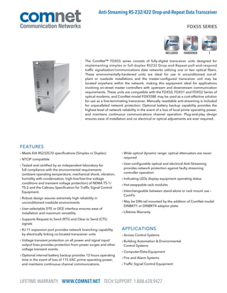 FEATURES
› Meets EIA RS232C/D specifications (Simplex or Duplex)
› NTCIP compatible
› Tested and certified by an independent laboratory for
full compliance with the environmental requirements
(ambient operating temperature, mechanical shock, vibration,
humidity with condensation, high-line/low-line voltage
conditions and transient voltage protection) of NEMA TS-1/
TS-2 and the Caltrans Specification for Traffic Signal Control
Equipment.
› Robust design assures extremely high reliability in
unconditioned roadside environments
› User-selectable DTE or DCE interface ensures ease of
installation and maximum versatility
› Supports Request to Send (RTS) and Clear to Send (CTS)
signals
› RJ-11 expansion port provides network branching capability
by electrically linking co-located transceiver units
› Voltage transient protection on all power and signal input/
output lines provides protection from power surges and other
voltage transient events.
› Optional internal battery backup provides 12 hours operating
time in the event of loss of 115 VAC prime operating power,
and maintains continuous channel communications.
› Wide optical dynamic range: optical attenuators are never
required
› User-configurable optical and electrical Anti-Streaming
provides network protection against faulty streaming
controller operation
› Indicating LEDs display equipment operating status
› Hot-swappable rack modules
› Interchangeable between stand-alone or rack mount use –
ComFit
› May be DIN-rail mounted by the addition of ComNet model
DINBKT1 or DINBKT4 adaptor plate.
› Lifetime Warranty
APPLICATIONS
› Access Control Systems
› Building Automation  Environmental
Control Systems
› Computer/Data Equipment
› Fire and Alarm Systems
› Traffic Signal Control Equipment
The ComNet™ FDX55 series consists of fully-digital transceiver units designed for
implementing simplex or full-duplex RS232 Drop-and-Repeat poll-and-respond
traffic signalization/communications data networks utilizing one or two optical fibers.
These environmentally-hardened units are ideal for use in unconditioned out-of-
plant or roadside installations and the master-configured transceiver unit may be
located anywhere within the network, making this equipment ideal for applications
involving on-street master controllers with upstream and downstream communication
requirements. These units are compatible with the FDX50, FDX51 and FDX52 Series of
optical modems, and ComNet model FDX55BE may be used as a cost-effective solution
for use as a line-terminating transceiver. Manually resettable anti-streaming is included
for unparalleled network protection. Optional battery backup capability provides the
highest level of network reliability in the event of a loss of local prime operating power,
and maintains continuous communications channel operation. Plug-and-play design
ensures ease of installation and no electrical or optical adjustments are ever required.
FDX55 SERIES
Anti-Streaming RS-232/422 Drop-and-Repeat Data Transceiver
1HARDENEDINCLUDED
LIFETIME WARRANTY WWW.COMNET.NET TECH SUPPORT: 1.888.678.9427
 