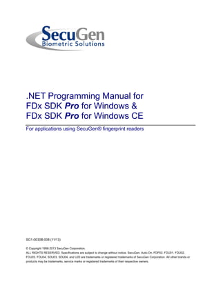 .NET Programming Manual for 
FDx SDK Pro for Windows & 
FDx SDK Pro for Windows CE 
For applications using SecuGen® fingerprint readers 
SG1-0030B-008 (11/13) 
© Copyright 1998-2013 SecuGen Corporation. 
ALL RIGHTS RESERVED. Specifications are subject to change without notice. SecuGen, Auto-On, FDP02, FDU01, FDU02, FDU03, FDU04, SDU03, SDU04, and U20 are trademarks or registered trademarks of SecuGen Corporation. All other brands or products may be trademarks, service marks or registered trademarks of their respective owners.  