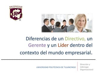 Diferencias de un Directivo, un
Gerente y un Líder dentro del
contexto del mundo empresarial.
Dirección y
Liderazgo
Organizacional
UNIVERSIDAD POLITÉCNICA DE TULANCINGO
 
